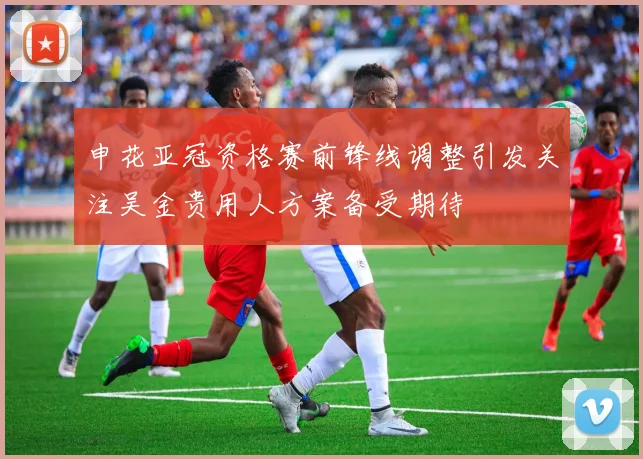 申花亚冠资格赛前锋线调整引发关注吴金贵用人方案备受期待