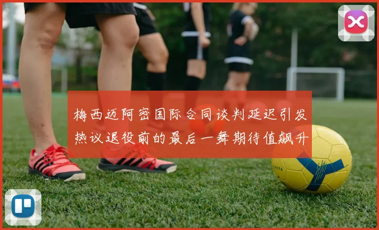 梅西迈阿密国际合同谈判延迟引发热议退役前的最后一舞期待值飙升