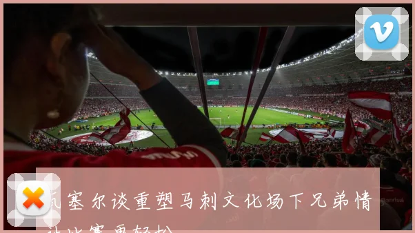 瓦塞尔谈重塑马刺文化场下兄弟情让比赛更轻松