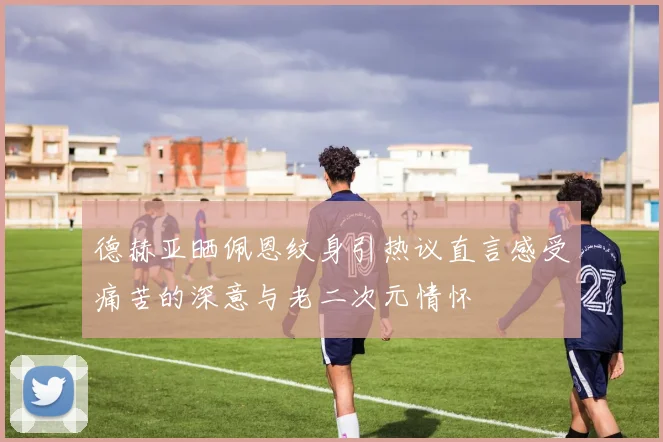 德赫亚晒佩恩纹身引热议直言感受痛苦的深意与老二次元情怀