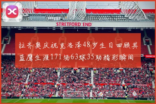 拉齐奥庆祝克洛泽48岁生日回顾其蓝鹰生涯171场63球35助精彩瞬间