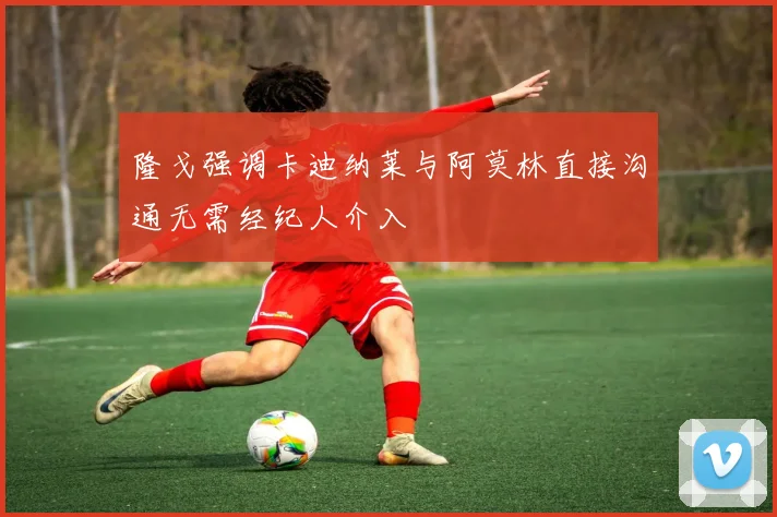 隆戈强调卡迪纳莱与阿莫林直接沟通无需经纪人介入