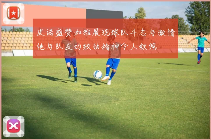 皮诺盛赞加维展现球队斗志与激情他与队友的较劲精神令人钦佩