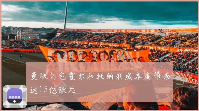 曼联打包霍尔和托纳利成本高昂或达15亿欧元