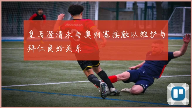 皇马澄清未与奥利塞接触以维护与拜仁良好关系