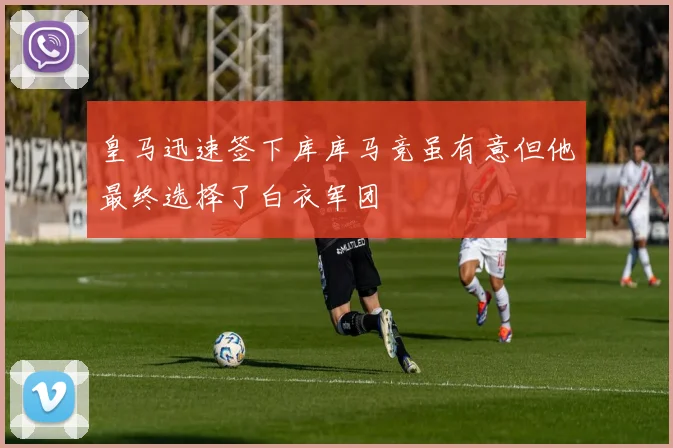 皇马迅速签下库库马竞虽有意但他最终选择了白衣军团