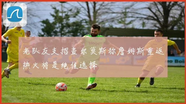 老队友支招查尔莫斯称詹姆斯重返热火将是绝佳选择
