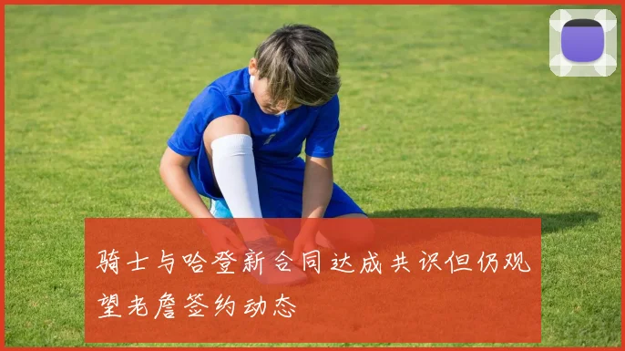 骑士与哈登新合同达成共识但仍观望老詹签约动态