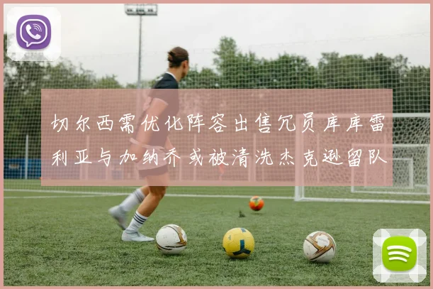 切尔西需优化阵容出售冗员库库雷利亚与加纳乔或被清洗杰克逊留队