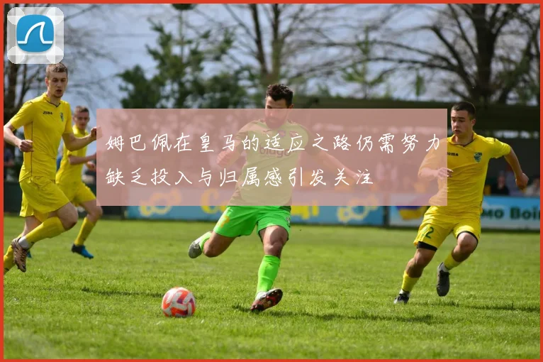 姆巴佩在皇马的适应之路仍需努力缺乏投入与归属感引发关注