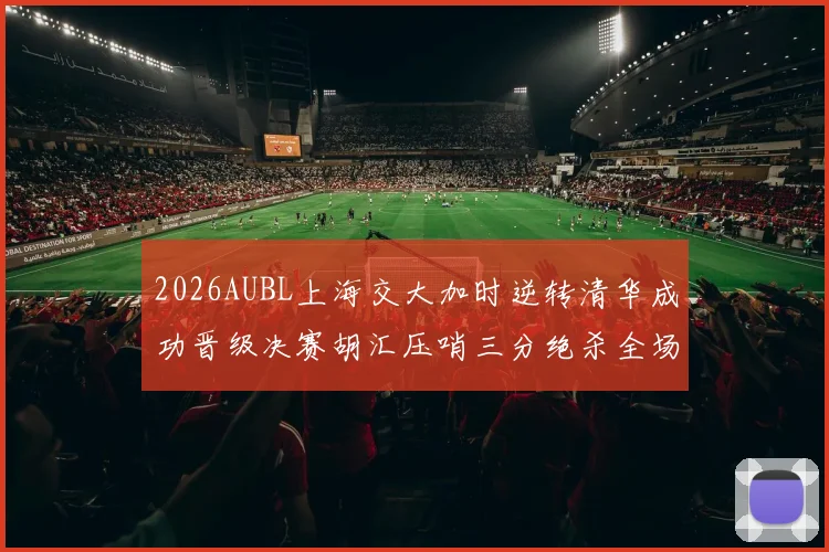 2026AUBL上海交大加时逆转清华成功晋级决赛胡汇压哨三分绝杀全场欢呼