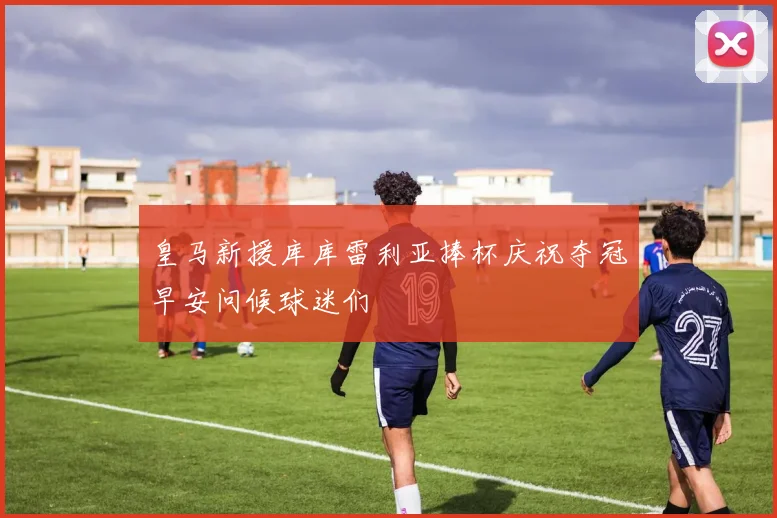 皇马新援库库雷利亚捧杯庆祝夺冠早安问候球迷们