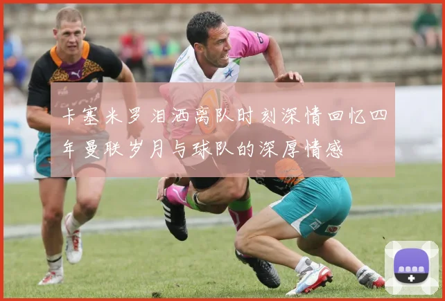 卡塞米罗泪洒离队时刻深情回忆四年曼联岁月与球队的深厚情感