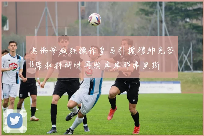 老佛爷疯狂操作皇马引援穆帅免签B席和科纳特再购库库邓弗里斯