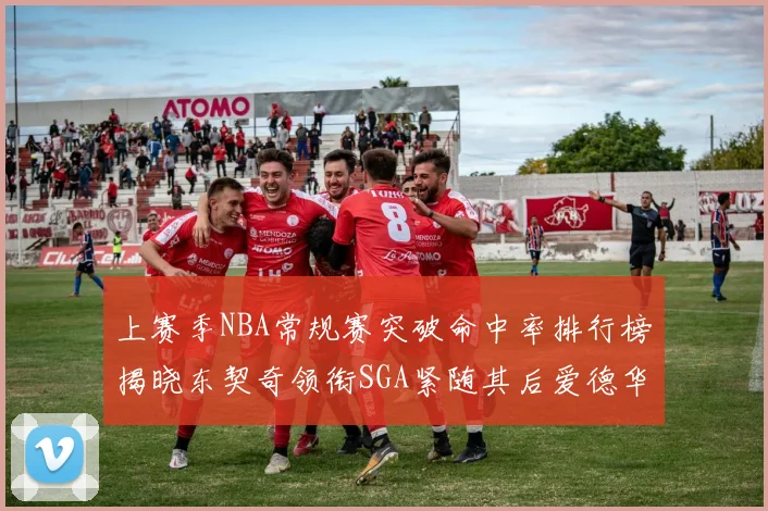 上赛季NBA常规赛突破命中率排行榜揭晓东契奇领衔SGA紧随其后爱德华兹表现不俗