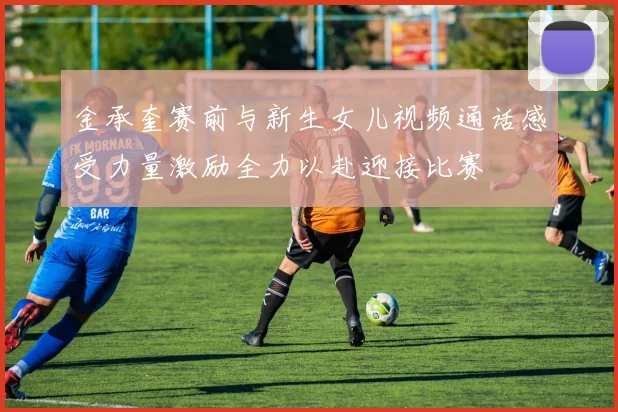金承奎赛前与新生女儿视频通话感受力量激励全力以赴迎接比赛