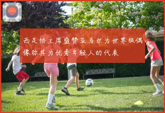 西足协主席盛赞亚马尔为世界级偶像称其为优秀年轻人的代表