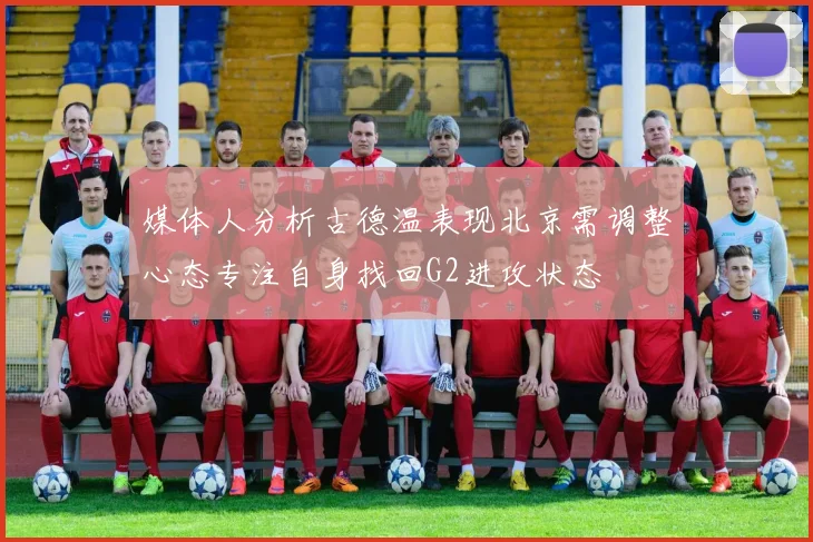 媒体人分析古德温表现北京需调整心态专注自身找回G2进攻状态