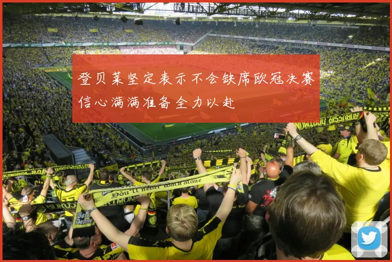 登贝莱坚定表示不会缺席欧冠决赛信心满满准备全力以赴