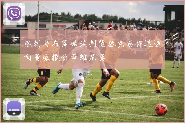 热刺与布莱顿谈判范赫克或将迅速向曼城报价萨维尼奥