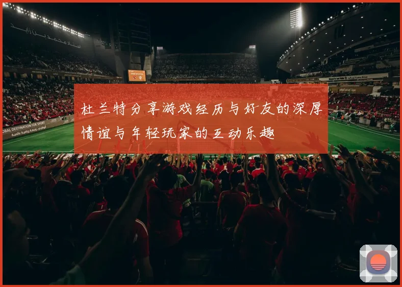 杜兰特分享游戏经历与好友的深厚情谊与年轻玩家的互动乐趣