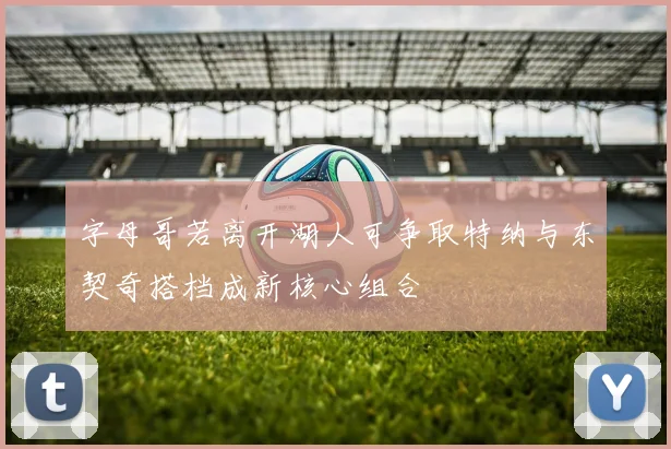 字母哥若离开湖人可争取特纳与东契奇搭档成新核心组合