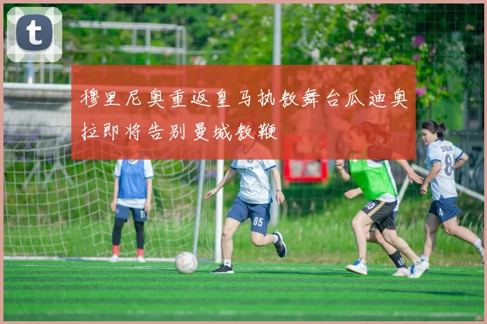 穆里尼奥重返皇马执教舞台瓜迪奥拉即将告别曼城教鞭