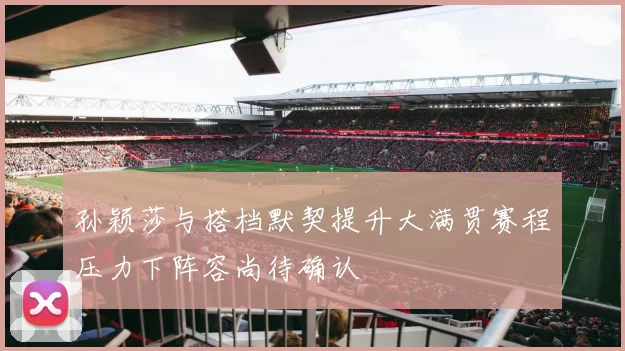 孙颖莎与搭档默契提升大满贯赛程压力下阵容尚待确认
