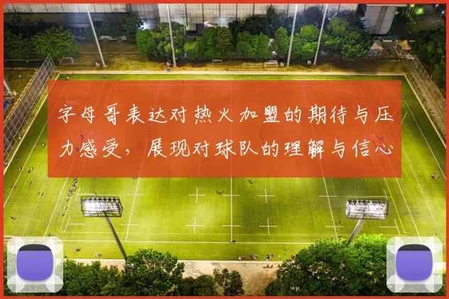字母哥表达对热火加盟的期待与压力感受，展现对球队的理解与信心