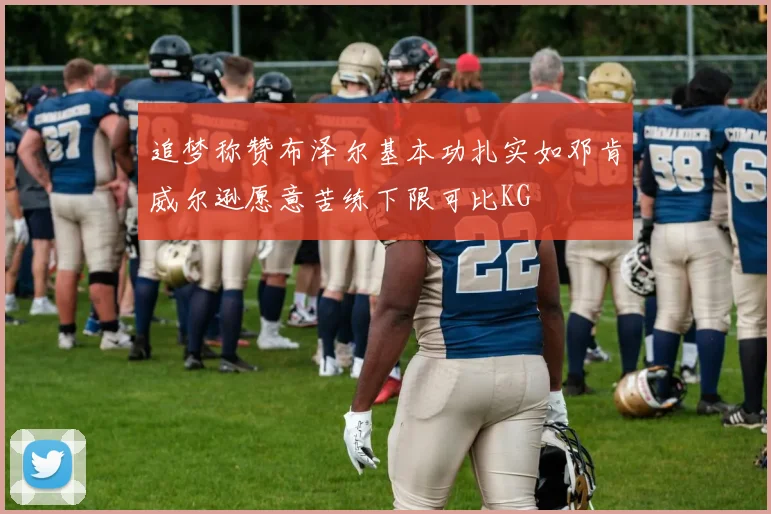 追梦称赞布泽尔基本功扎实如邓肯威尔逊愿意苦练下限可比KG